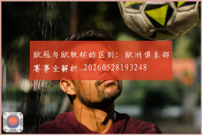 欧冠与欧联杯的区别：欧洲俱乐部赛事全解析_20260528193248