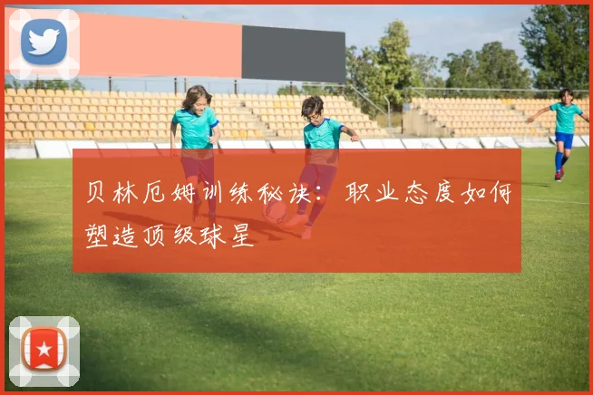 贝林厄姆训练秘诀：职业态度如何塑造顶级球星