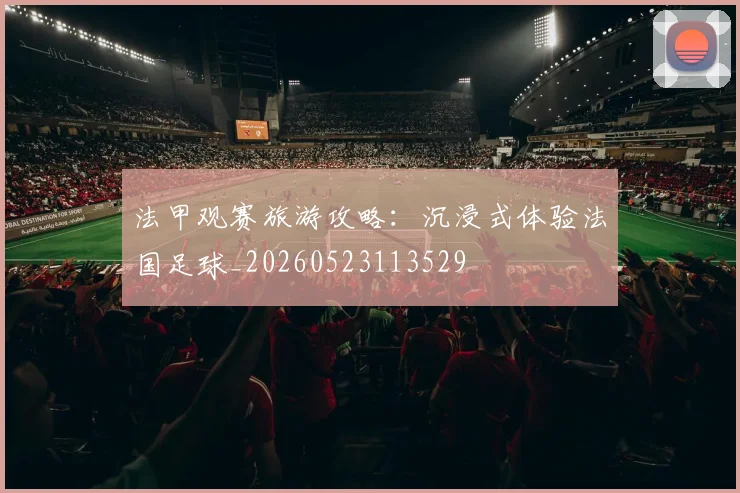 法甲观赛旅游攻略：沉浸式体验法国足球_20260523113529
