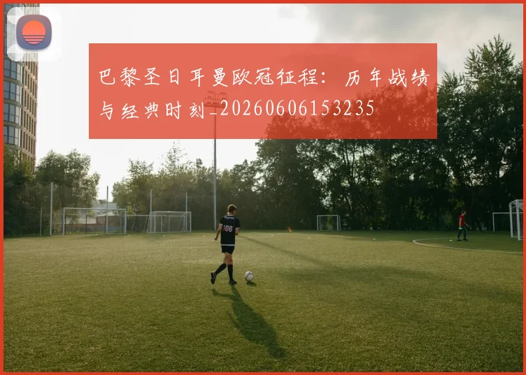 巴黎圣日耳曼欧冠征程：历年战绩与经典时刻_20260606153235