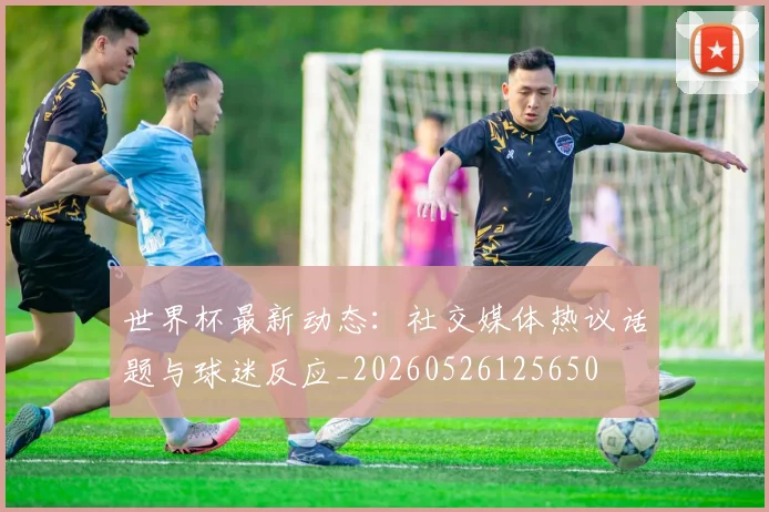 世界杯最新动态：社交媒体热议话题与球迷反应_20260526125650