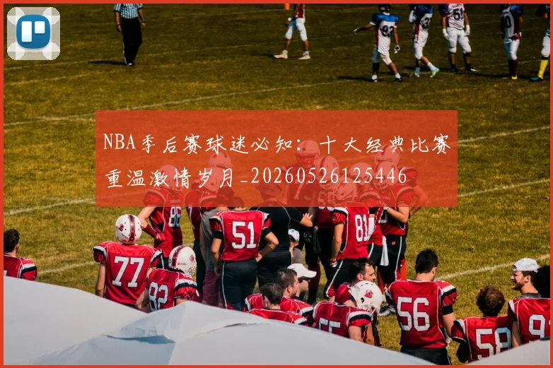NBA季后赛球迷必知：十大经典比赛重温激情岁月_20260526125446