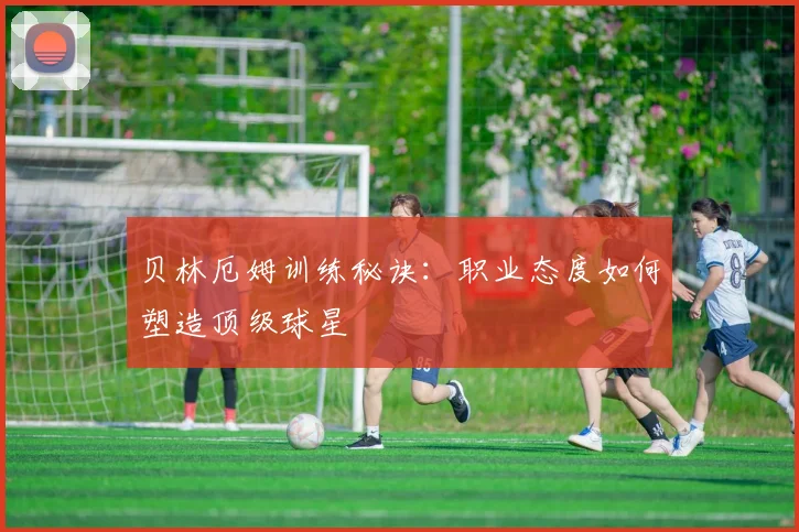 贝林厄姆训练秘诀:职业态度如何塑造顶级球星