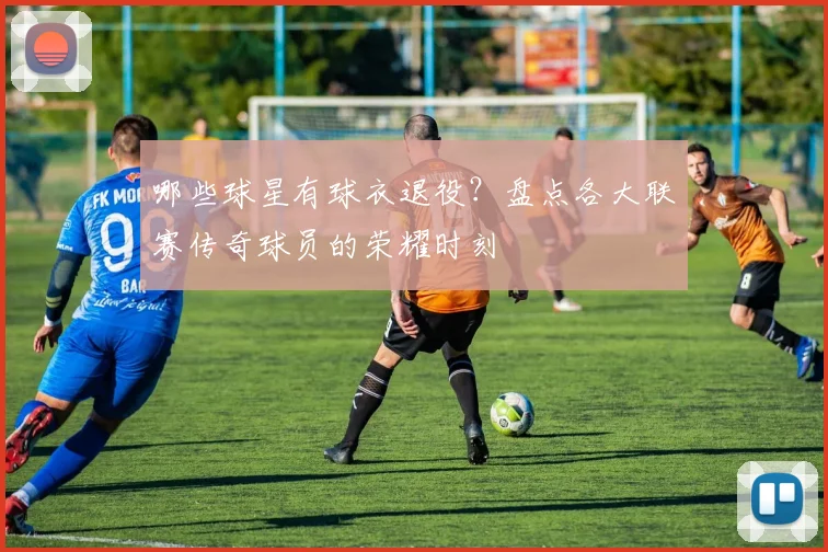 哪些球星有球衣退役？盘点各大联赛传奇球员的荣耀时刻