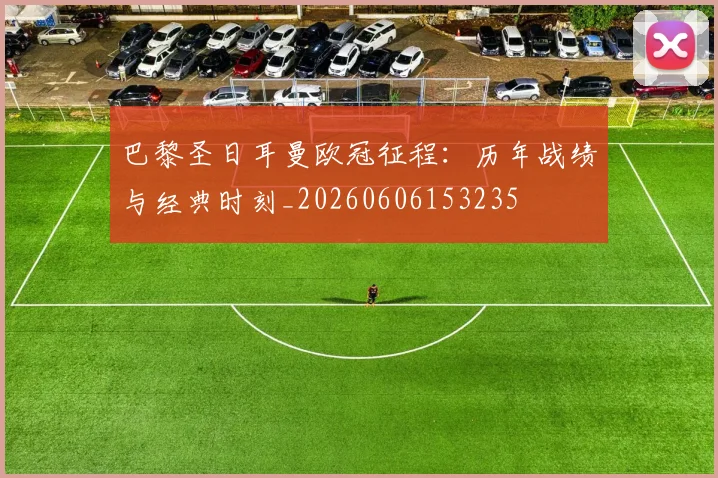 巴黎圣日耳曼欧冠征程:历年战绩与经典时刻_20260606153235
