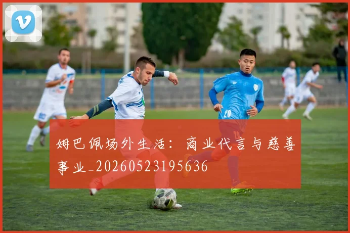 姆巴佩场外生活：商业代言与慈善事业_20260523195636