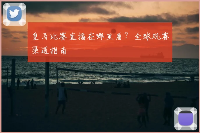 皇马比赛直播在哪里看?全球观赛渠道指南