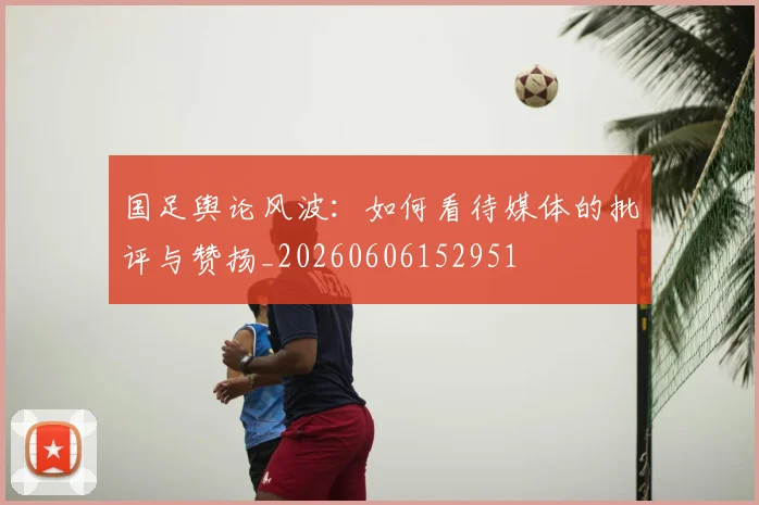 国足舆论风波:如何看待媒体的批评与赞扬_20260606152951