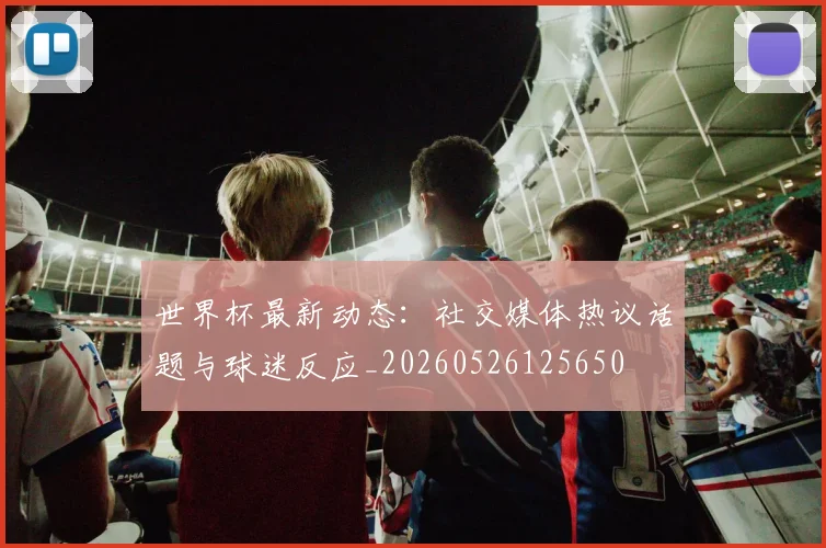 世界杯最新动态：社交媒体热议话题与球迷反应_20260526125650