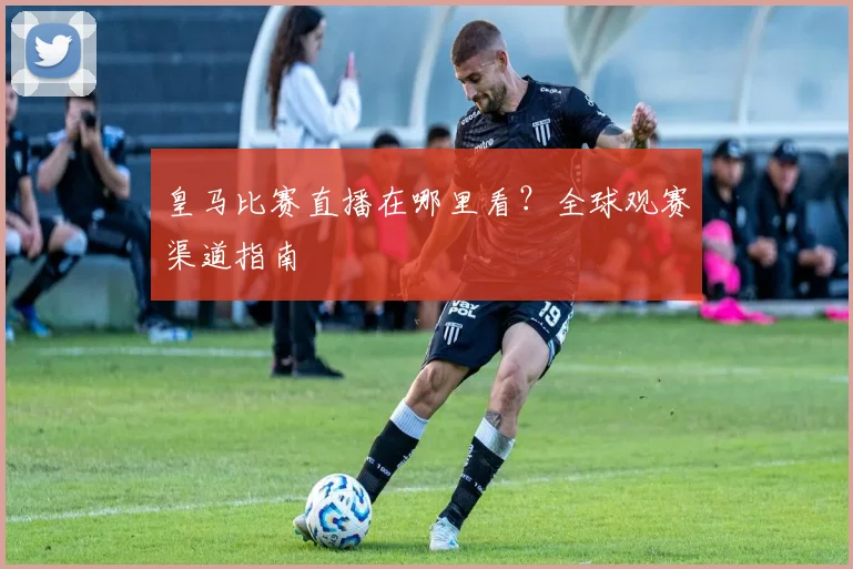 皇马比赛直播在哪里看？全球观赛渠道指南